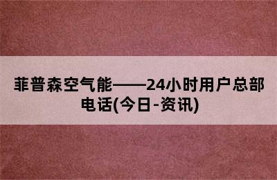 菲普森空气能——24小时用户总部电话(今日-资讯)