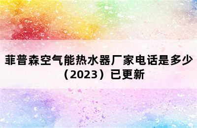 菲普森空气能热水器厂家电话是多少（2023）已更新