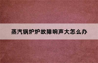 蒸汽锅炉炉故障响声大怎么办