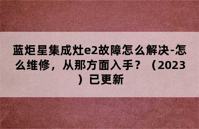 蓝炬星集成灶e2故障怎么解决-怎么维修，从那方面入手？（2023）已更新