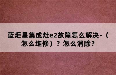 蓝炬星集成灶e2故障怎么解决-（怎么维修）？怎么消除？