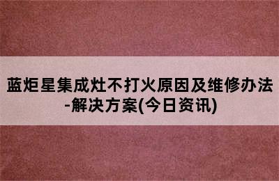 蓝炬星集成灶不打火原因及维修办法-解决方案(今日资讯)