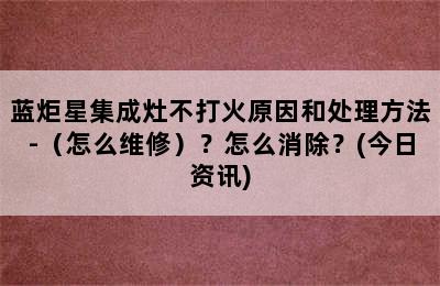 蓝炬星集成灶不打火原因和处理方法-（怎么维修）？怎么消除？(今日资讯)