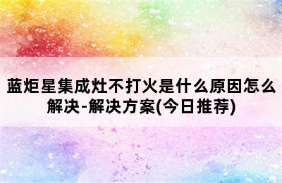 蓝炬星集成灶不打火是什么原因怎么解决-解决方案(今日推荐)