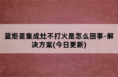 蓝炬星集成灶不打火是怎么回事-解决方案(今日更新)