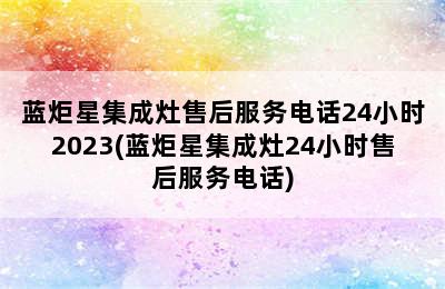 蓝炬星集成灶售后服务电话24小时2023(蓝炬星集成灶24小时售后服务电话)