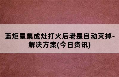 蓝炬星集成灶打火后老是自动灭掉-解决方案(今日资讯)