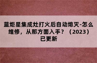 蓝炬星集成灶打火后自动熄灭-怎么维修，从那方面入手？（2023）已更新