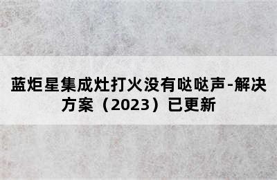 蓝炬星集成灶打火没有哒哒声-解决方案（2023）已更新