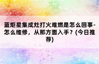 蓝炬星集成灶打火难燃是怎么回事-怎么维修，从那方面入手？(今日推荐)