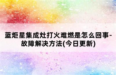 蓝炬星集成灶打火难燃是怎么回事-故障解决方法(今日更新)