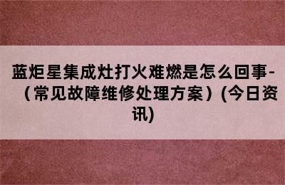 蓝炬星集成灶打火难燃是怎么回事-（常见故障维修处理方案）(今日资讯)