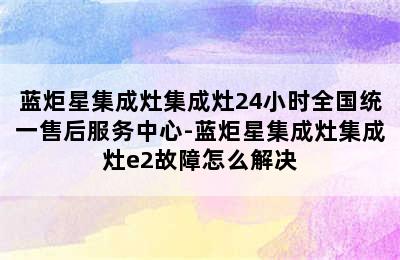 蓝炬星集成灶集成灶24小时全国统一售后服务中心-蓝炬星集成灶集成灶e2故障怎么解决