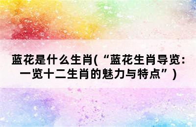 蓝花是什么生肖(“蓝花生肖导览：一览十二生肖的魅力与特点”)