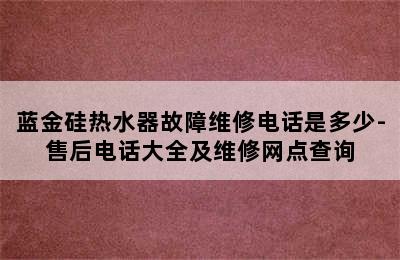 蓝金硅热水器故障维修电话是多少-售后电话大全及维修网点查询