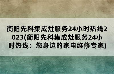 衡阳先科集成灶服务24小时热线2023(衡阳先科集成灶服务24小时热线：您身边的家电维修专家)