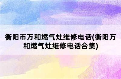 衡阳市万和燃气灶维修电话(衡阳万和燃气灶维修电话合集)