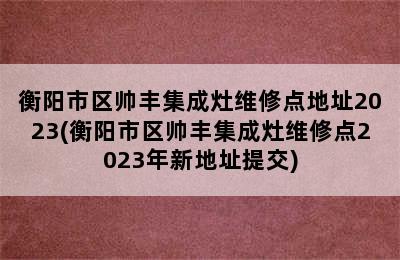 衡阳市区帅丰集成灶维修点地址2023(衡阳市区帅丰集成灶维修点2023年新地址提交)