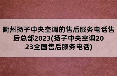 衢州扬子中央空调的售后服务电话售后总部2023(扬子中央空调2023全国售后服务电话)