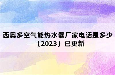 西奥多空气能热水器厂家电话是多少（2023）已更新