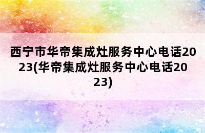 西宁市华帝集成灶服务中心电话2023(华帝集成灶服务中心电话2023)