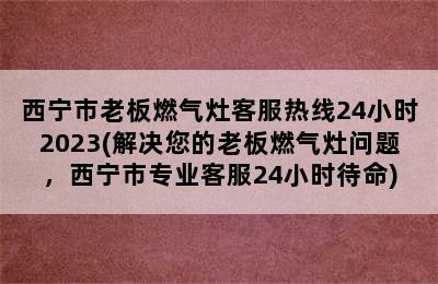 西宁市老板燃气灶客服热线24小时2023(解决您的老板燃气灶问题，西宁市专业客服24小时待命)