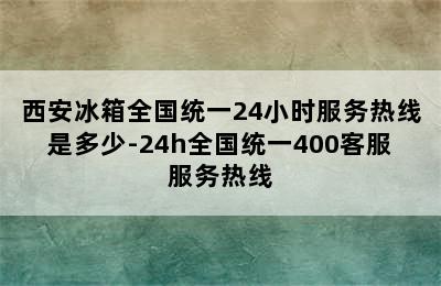 西安冰箱全国统一24小时服务热线是多少-24h全国统一400客服服务热线