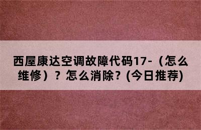 西屋康达空调故障代码17-（怎么维修）？怎么消除？(今日推荐)