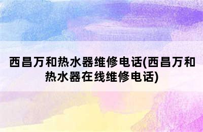 西昌万和热水器维修电话(西昌万和热水器在线维修电话)