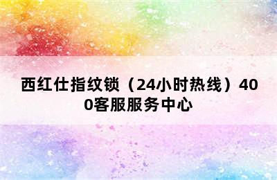 西红仕指纹锁（24小时热线）400客服服务中心