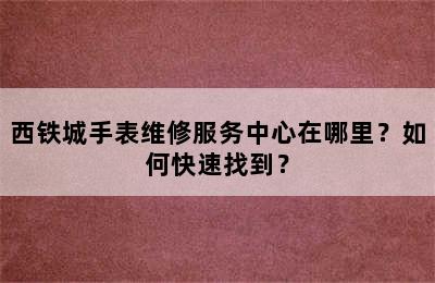 西铁城手表维修服务中心在哪里？如何快速找到？