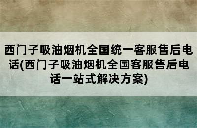 西门子吸油烟机全国统一客服售后电话(西门子吸油烟机全国客服售后电话一站式解决方案)