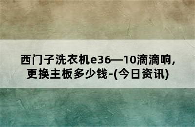 西门子洗衣机e36―10滴滴响,更换主板多少钱-(今日资讯)