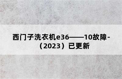 西门子洗衣机e36――10故障-（2023）已更新