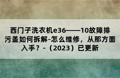 西门子洗衣机e36――10故障排污盖如何拆解-怎么维修，从那方面入手？-（2023）已更新