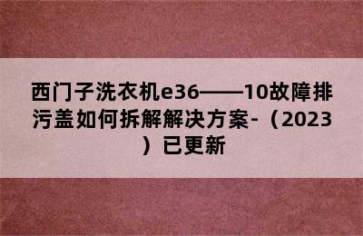 西门子洗衣机e36――10故障排污盖如何拆解解决方案-（2023）已更新