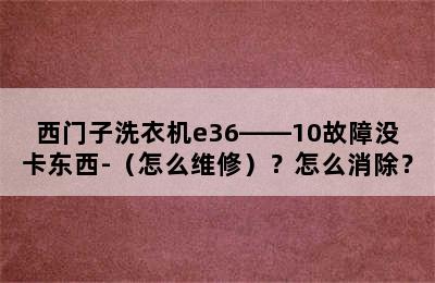 西门子洗衣机e36――10故障没卡东西-（怎么维修）？怎么消除？