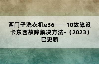 西门子洗衣机e36――10故障没卡东西故障解决方法-（2023）已更新