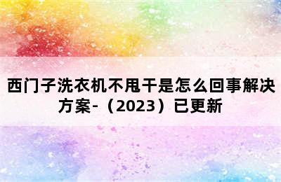 西门子洗衣机不甩干是怎么回事解决方案-（2023）已更新