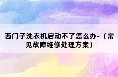 西门子洗衣机启动不了怎么办-（常见故障维修处理方案）