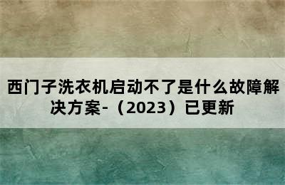 西门子洗衣机启动不了是什么故障解决方案-（2023）已更新