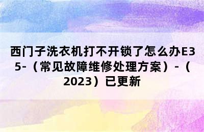 西门子洗衣机打不开锁了怎么办E35-（常见故障维修处理方案）-（2023）已更新