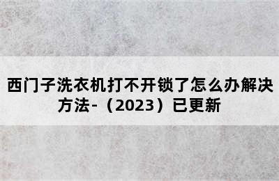 西门子洗衣机打不开锁了怎么办解决方法-（2023）已更新