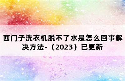 西门子洗衣机脱不了水是怎么回事解决方法-（2023）已更新