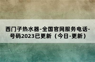 西门子热水器-全国官网服务电话-号码2023已更新（今日-更新）