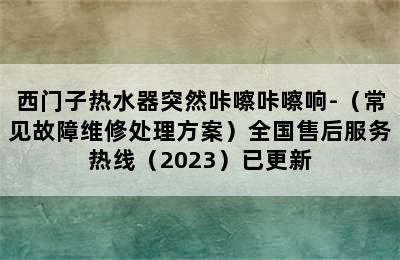 西门子热水器突然咔嚓咔嚓响-（常见故障维修处理方案）全国售后服务热线（2023）已更新