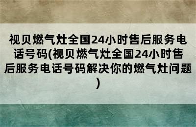 视贝燃气灶全国24小时售后服务电话号码(视贝燃气灶全国24小时售后服务电话号码解决你的燃气灶问题)