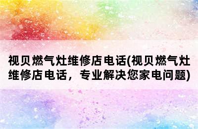 视贝燃气灶维修店电话(视贝燃气灶维修店电话，专业解决您家电问题)