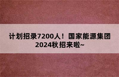 计划招录7200人！国家能源集团2024秋招来啦~