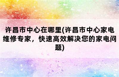 许昌市中心在哪里(许昌市中心家电维修专家，快速高效解决您的家电问题)